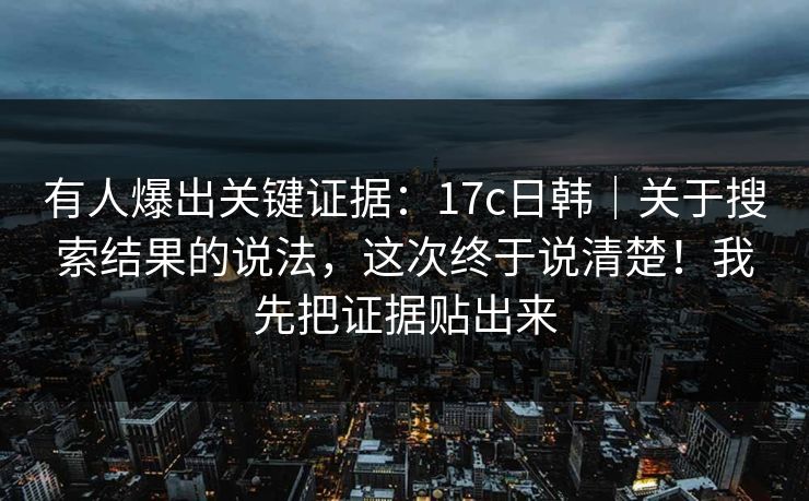 有人爆出关键证据：17c日韩｜关于搜索结果的说法，这次终于说清楚！我先把证据贴出来