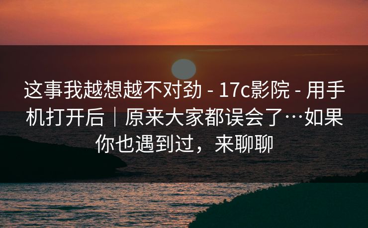 这事我越想越不对劲 - 17c影院 - 用手机打开后|原来大家都误会了…如果你也遇到过,来聊聊