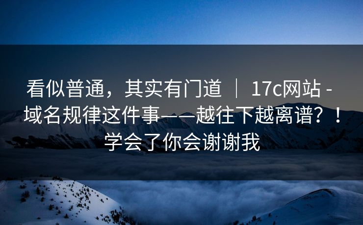 看似普通，其实有门道 ｜ 17c网站 - 域名规律这件事——越往下越离谱？！学会了你会谢谢我