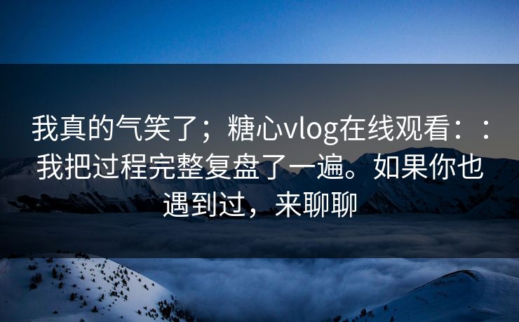 我真的气笑了;糖心vlog在线观看::我把过程完整复盘了一遍。如果你也遇到过,来聊聊