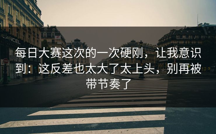 每日大赛这次的一次硬刚,让我意识到:这反差也太大了太上头,别再被带节奏了