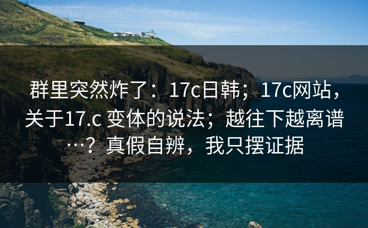 群里突然炸了：17c日韩；17c网站，关于17.c 变体的说法；越往下越离谱…？真假自辨，我只摆证据