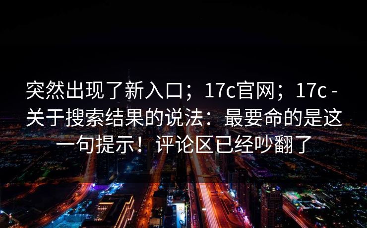 突然出现了新入口；17c官网；17c - 关于搜索结果的说法：最要命的是这一句提示！评论区已经吵翻了