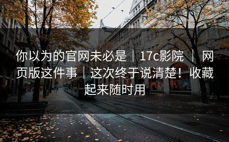 你以为的官网未必是|17c影院 | 网页版这件事|这次终于说清楚!收藏起来随时用