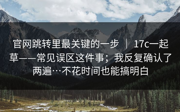官网跳转里最关键的一步 | 17c一起草——常见误区这件事;我反复确认了两遍…不花时间也能搞明白