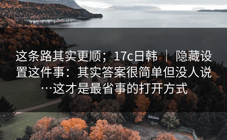 这条路其实更顺;17c日韩 | 隐藏设置这件事:其实答案很简单但没人说…这才是最省事的打开方式