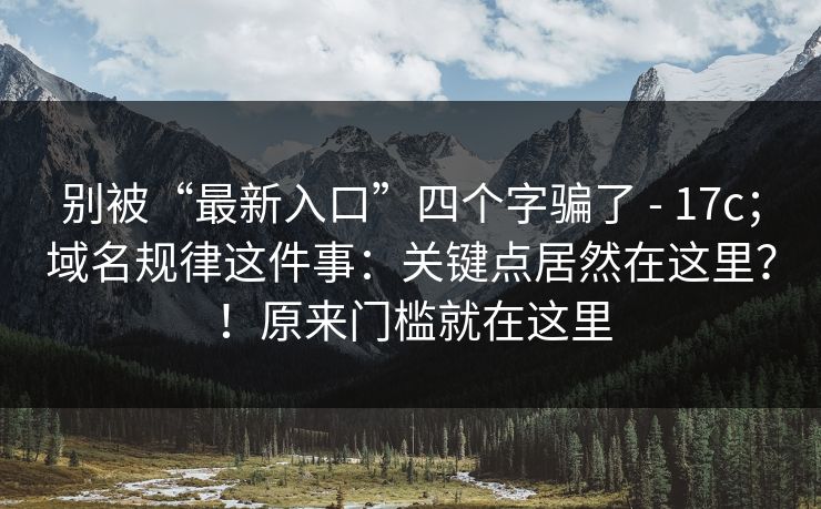 别被“最新入口”四个字骗了 - 17c；域名规律这件事：关键点居然在这里？！原来门槛就在这里