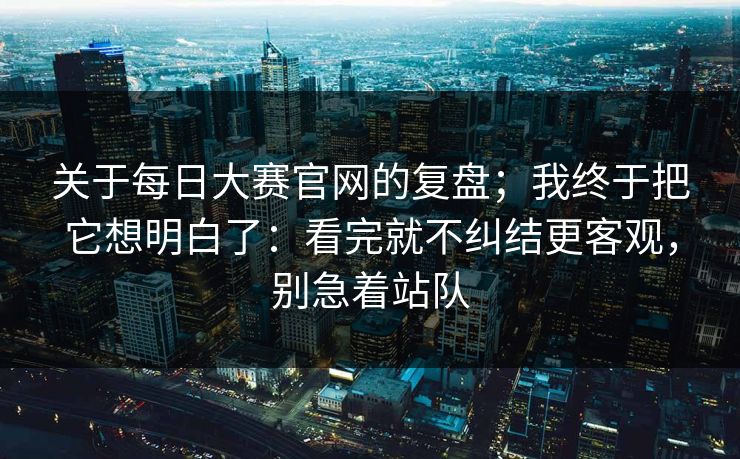 关于每日大赛官网的复盘;我终于把它想明白了:看完就不纠结更客观,别急着站队