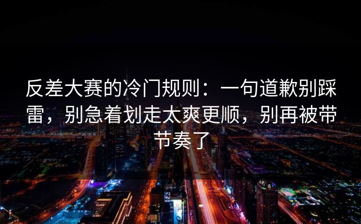 反差大赛的冷门规则:一句道歉别踩雷,别急着划走太爽更顺,别再被带节奏了