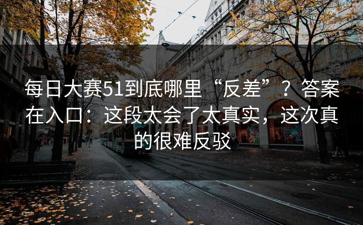 每日大赛51到底哪里“反差”?答案在入口:这段太会了太真实,这次真的很难反驳