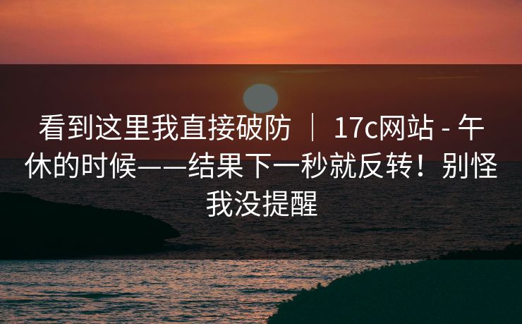 看到这里我直接破防 | 17c网站 - 午休的时候——结果下一秒就反转!别怪我没提醒