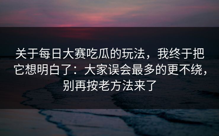 关于每日大赛吃瓜的玩法,我终于把它想明白了:大家误会最多的更不绕,别再按老方法来了