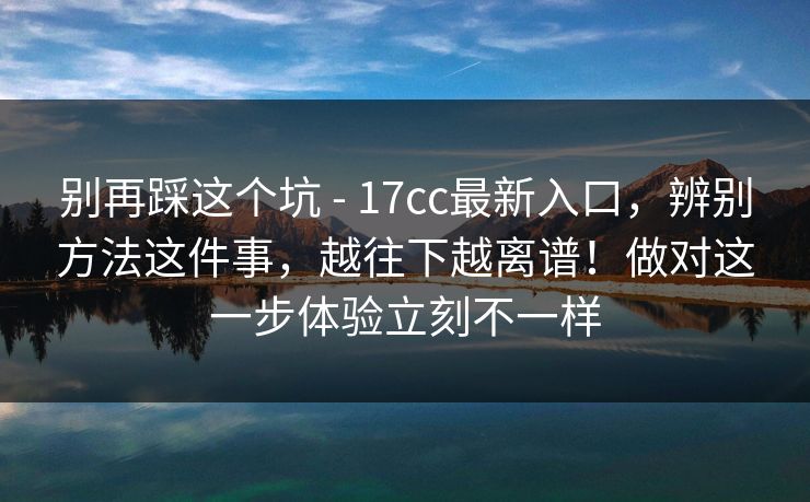 别再踩这个坑 - 17cc最新入口,辨别方法这件事,越往下越离谱!做对这一步体验立刻不一样