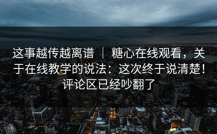 这事越传越离谱 | 糖心在线观看,关于在线教学的说法:这次终于说清楚!评论区已经吵翻了