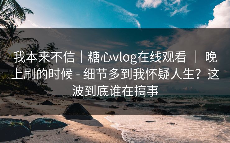 我本来不信｜糖心vlog在线观看 ｜ 晚上刷的时候 - 细节多到我怀疑人生？这波到底谁在搞事