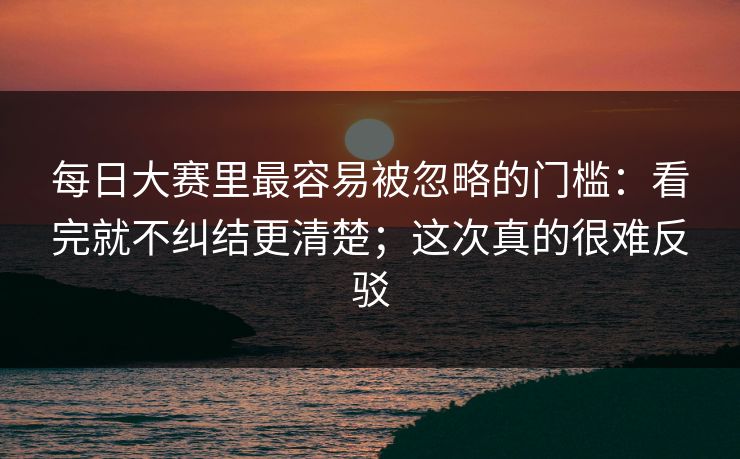 每日大赛里最容易被忽略的门槛:看完就不纠结更清楚;这次真的很难反驳