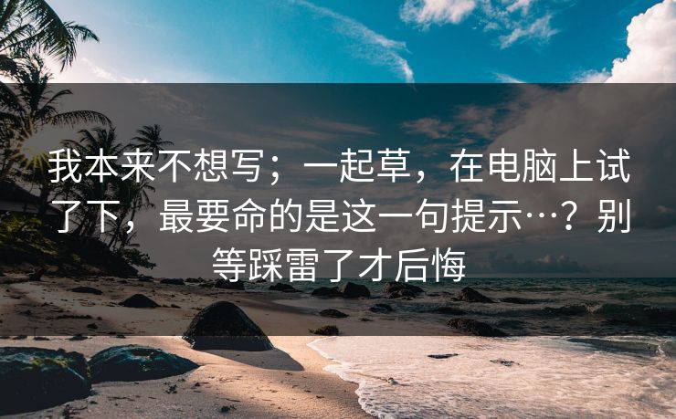 我本来不想写;一起草,在电脑上试了下,最要命的是这一句提示…?别等踩雷了才后悔