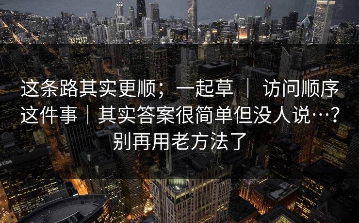 这条路其实更顺;一起草 | 访问顺序这件事|其实答案很简单但没人说…?别再用老方法了