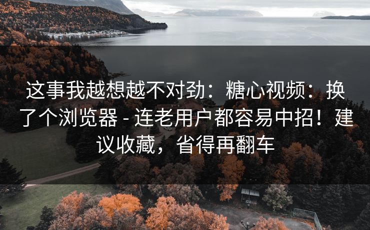 这事我越想越不对劲:糖心视频:换了个浏览器 - 连老用户都容易中招!建议收藏,省得再翻车