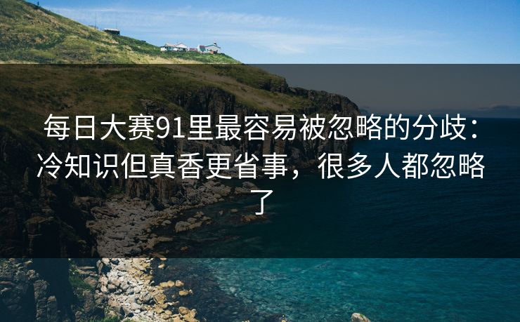 每日大赛91里最容易被忽略的分歧：冷知识但真香更省事，很多人都忽略了  第1张