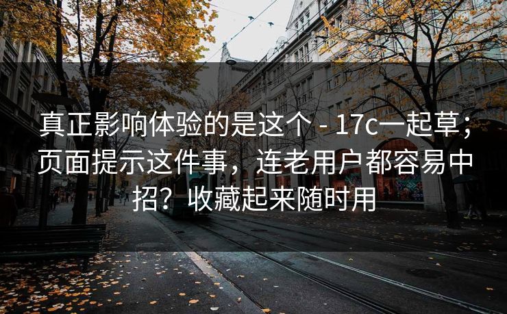 真正影响体验的是这个 - 17c一起草；页面提示这件事，连老用户都容易中招？收藏起来随时用