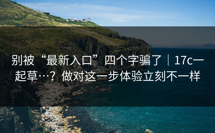 别被“最新入口”四个字骗了｜17c一起草…？做对这一步体验立刻不一样