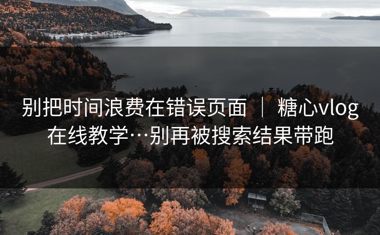 别把时间浪费在错误页面 | 糖心vlog在线教学…别再被搜索结果带跑