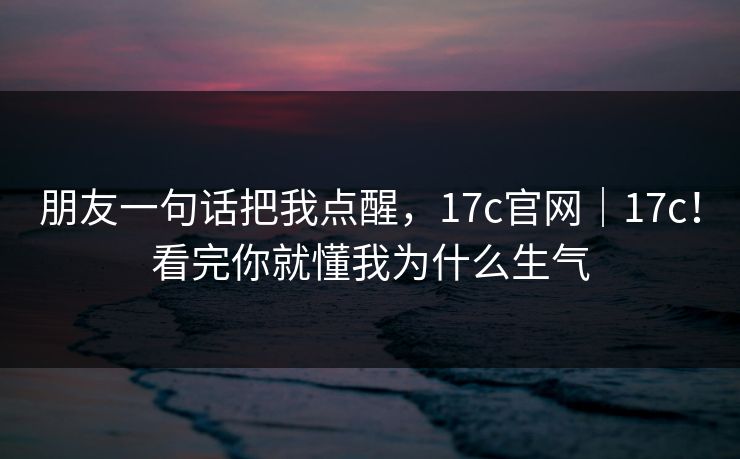 朋友一句话把我点醒,17c官网|17c!看完你就懂我为什么生气