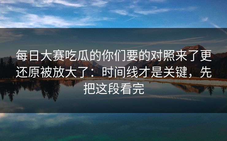 每日大赛吃瓜的你们要的对照来了更还原被放大了：时间线才是关键，先把这段看完  第1张