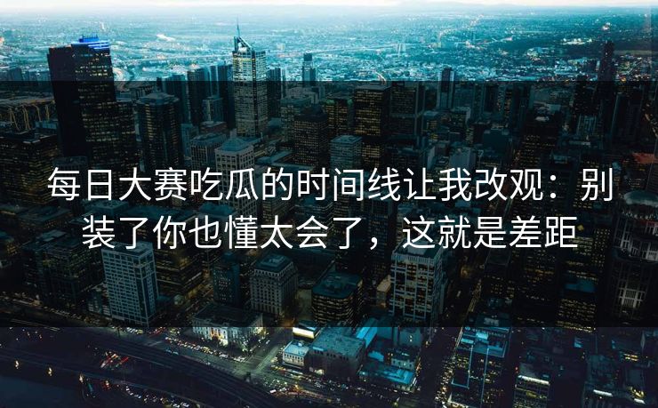每日大赛吃瓜的时间线让我改观：别装了你也懂太会了，这就是差距  第1张