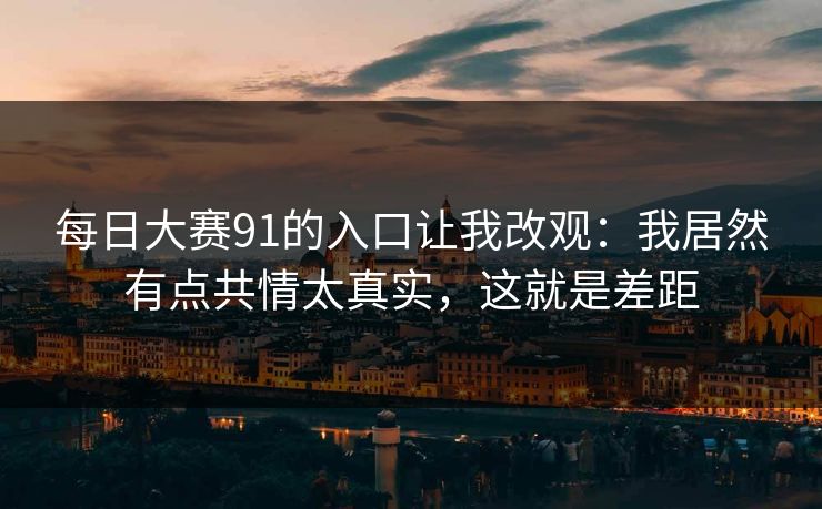 每日大赛91的入口让我改观:我居然有点共情太真实,这就是差距