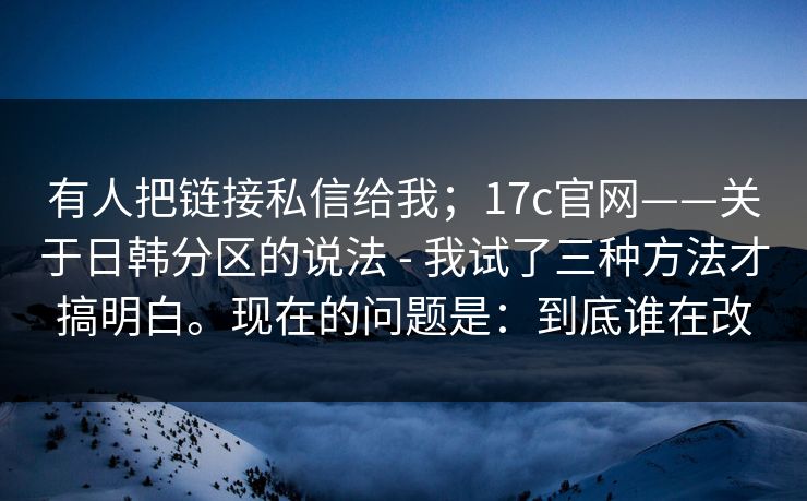 有人把链接私信给我;17c官网——关于日韩分区的说法 - 我试了三种方法才搞明白。现在的问题是:到底谁在改