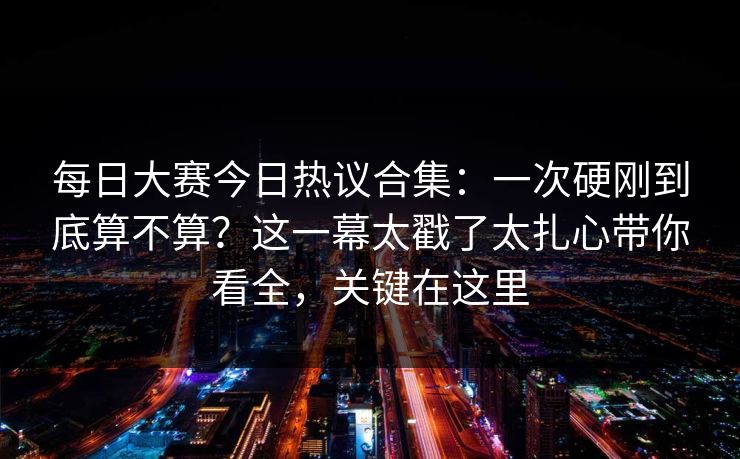 每日大赛今日热议合集:一次硬刚到底算不算?这一幕太戳了太扎心带你看全,关键在这里