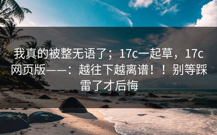 我真的被整无语了;17c一起草,17c网页版——:越往下越离谱!!别等踩雷了才后悔