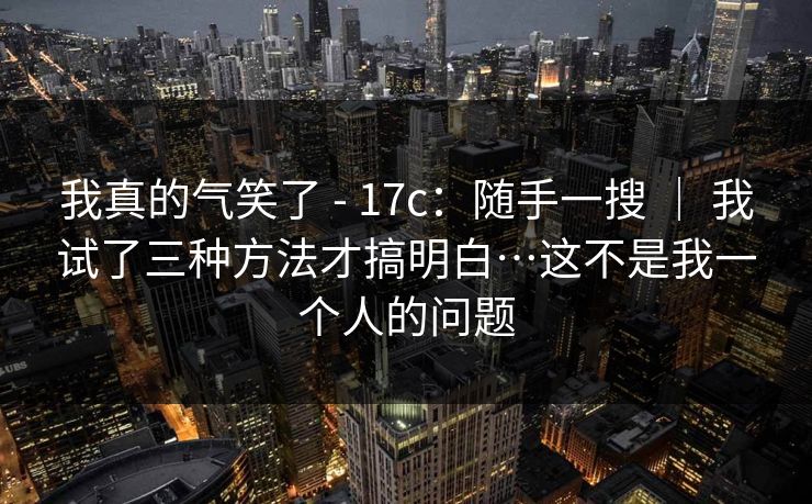 我真的气笑了 - 17c:随手一搜 | 我试了三种方法才搞明白…这不是我一个人的问题