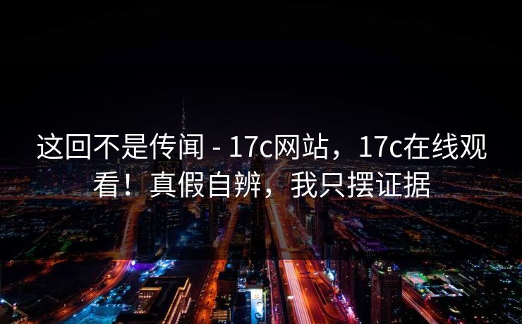 这回不是传闻 - 17c网站，17c在线观看！真假自辨，我只摆证据