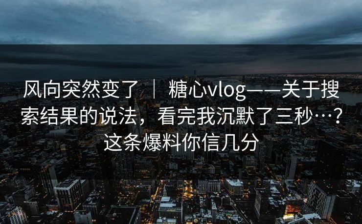 风向突然变了 ｜ 糖心vlog——关于搜索结果的说法，看完我沉默了三秒…？这条爆料你信几分