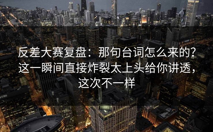 反差大赛复盘：那句台词怎么来的？这一瞬间直接炸裂太上头给你讲透，这次不一样