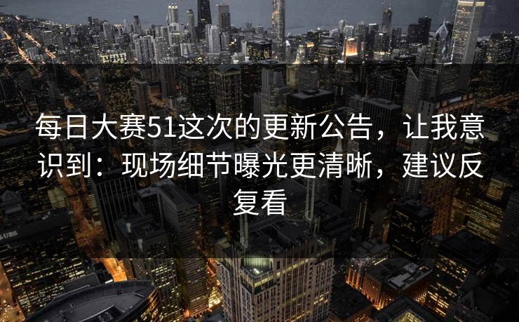 每日大赛51这次的更新公告，让我意识到：现场细节曝光更清晰，建议反复看