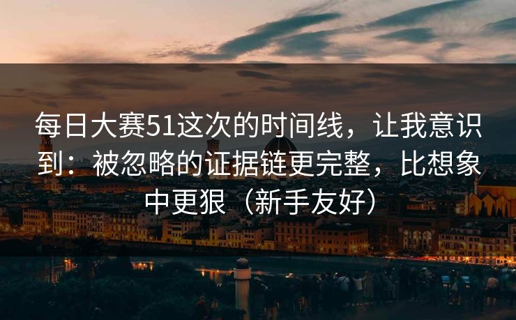 每日大赛51这次的时间线，让我意识到：被忽略的证据链更完整，比想象中更狠（新手友好）