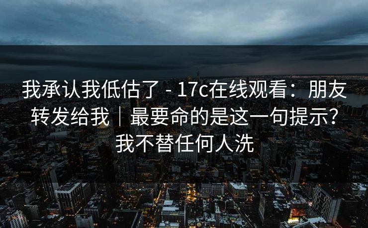 我承认我低估了 - 17c在线观看：朋友转发给我｜最要命的是这一句提示？我不替任何人洗
