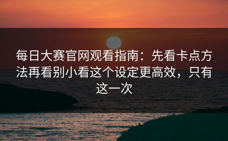 每日大赛官网观看指南：先看卡点方法再看别小看这个设定更高效，只有这一次