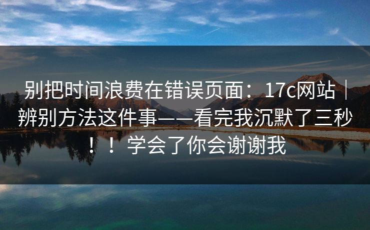 别把时间浪费在错误页面:17c网站|辨别方法这件事——看完我沉默了三秒!!学会了你会谢谢我