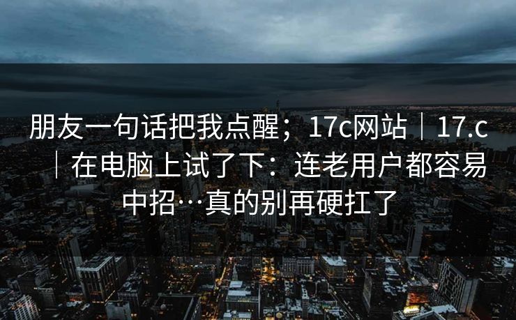 朋友一句话把我点醒；17c网站｜17.c｜在电脑上试了下：连老用户都容易中招…真的别再硬扛了