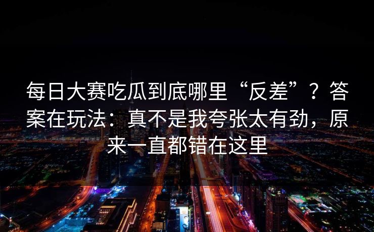 每日大赛吃瓜到底哪里“反差”？答案在玩法：真不是我夸张太有劲，原来一直都错在这里