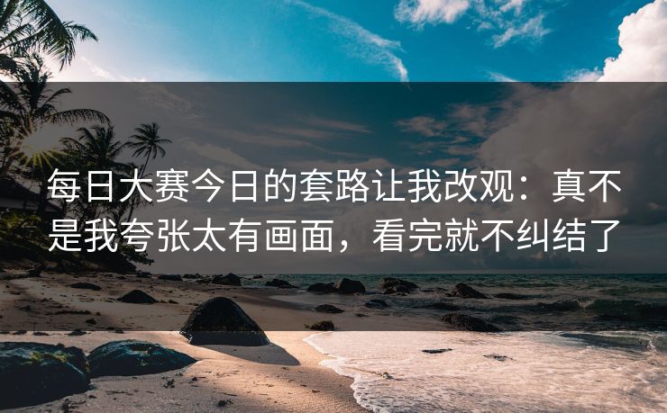 每日大赛今日的套路让我改观：真不是我夸张太有画面，看完就不纠结了  第1张