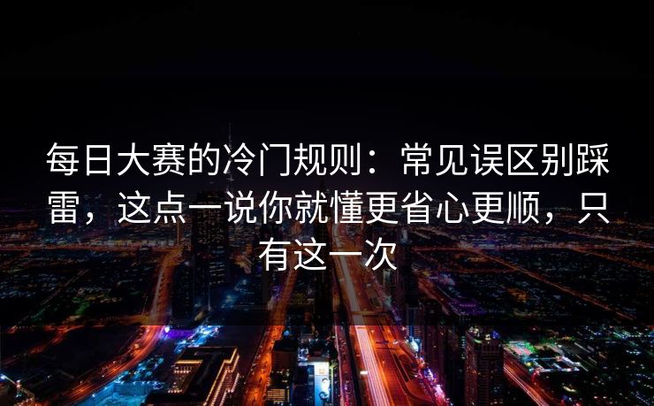 每日大赛的冷门规则：常见误区别踩雷，这点一说你就懂更省心更顺，只有这一次