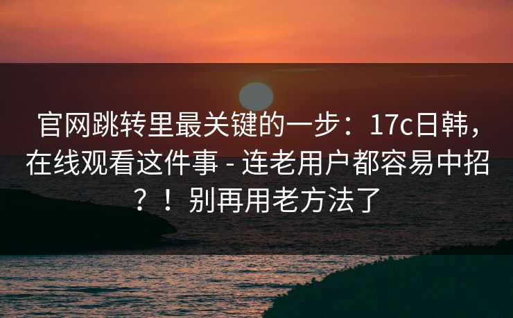 官网跳转里最关键的一步：17c日韩，在线观看这件事 - 连老用户都容易中招？！别再用老方法了