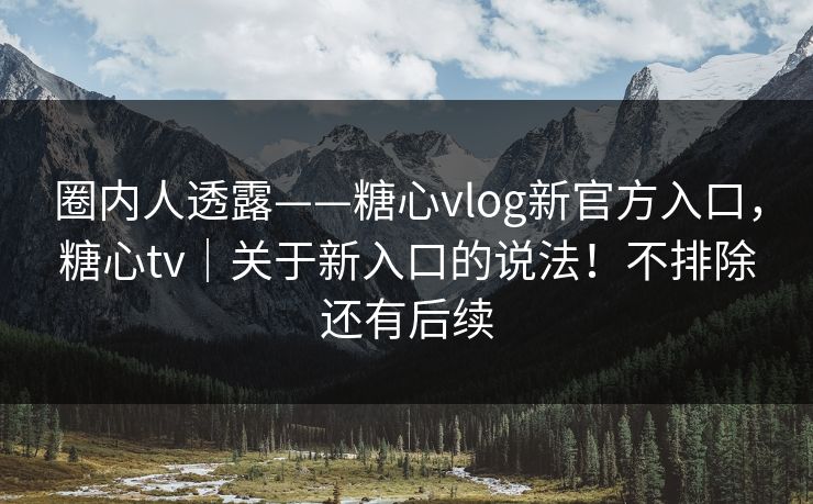 圈内人透露——糖心vlog新官方入口，糖心tv｜关于新入口的说法！不排除还有后续