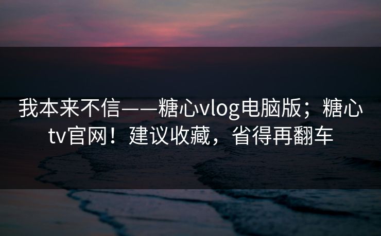 我本来不信——糖心vlog电脑版；糖心tv官网！建议收藏，省得再翻车
